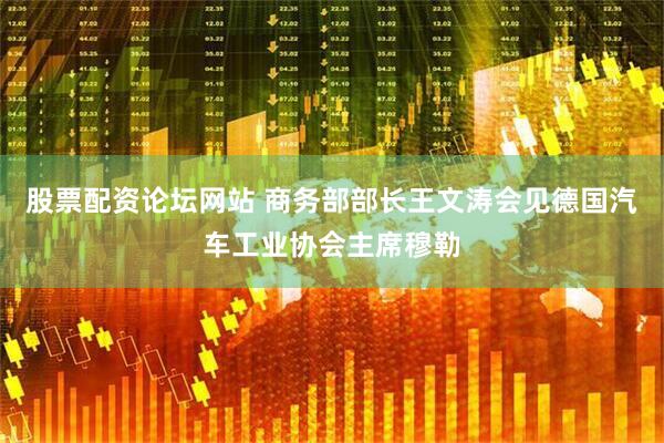 股票配资论坛网站 商务部部长王文涛会见德国汽车工业协会主席穆勒