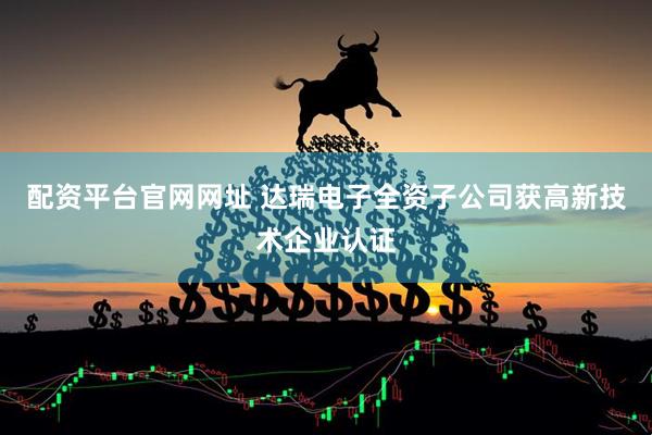 配资平台官网网址 达瑞电子全资子公司获高新技术企业认证