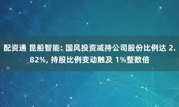 配资通 昆船智能: 国风投资减持公司股份比例达 2.82%, 持股比例变动触及 1%整数倍