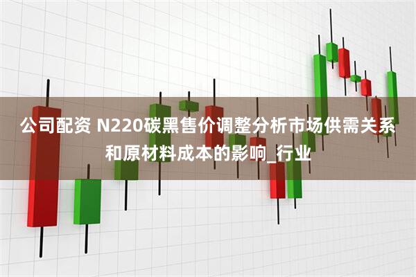 公司配资 N220碳黑售价调整分析市场供需关系和原材料成本的影响_行业