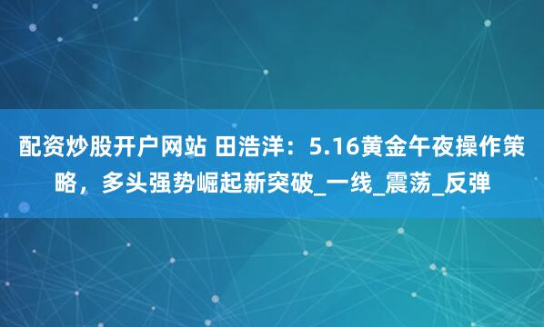 配资炒股开户网站 田浩洋：5.16黄金午夜操作策略，多头强势崛起新突破_一线_震荡_反弹