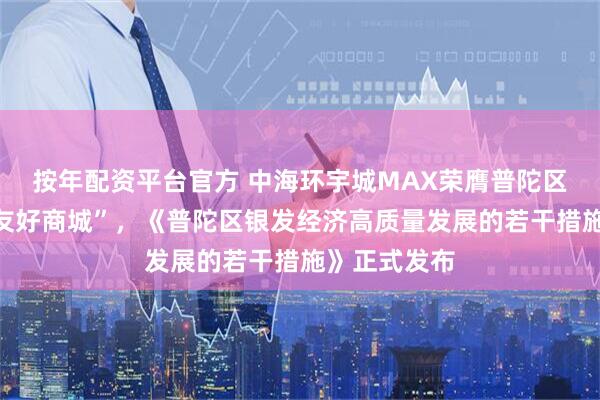 按年配资平台官方 中海环宇城MAX荣膺普陀区首家“长者友好商城”，《普陀区银发经济高质量发展的若干措施》正式发布