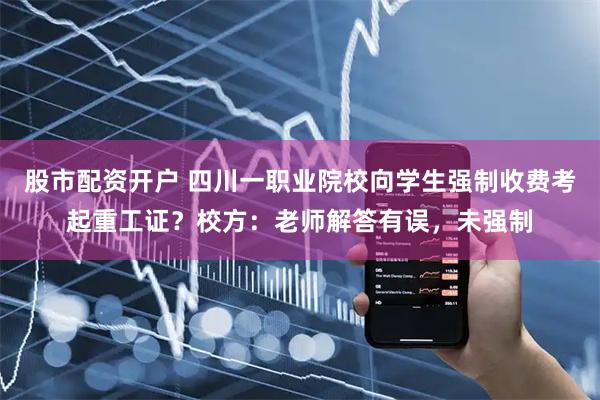 股市配资开户 四川一职业院校向学生强制收费考起重工证？校方：老师解答有误，未强制