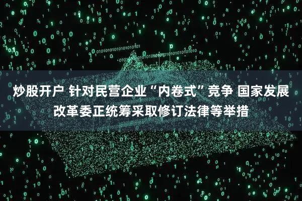 炒股开户 针对民营企业“内卷式”竞争 国家发展改革委正统筹采取修订法律等举措
