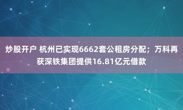 炒股开户 杭州已实现6662套公租房分配；万科再获深铁集团提供16.81亿元借款