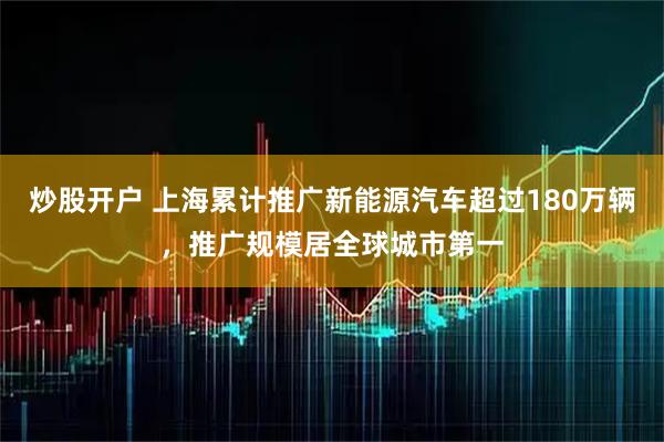 炒股开户 上海累计推广新能源汽车超过180万辆，推广规模居全球城市第一