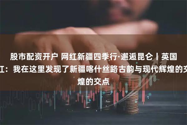 股市配资开户 网红新疆四季行·邂逅昆仑丨英国网红：我在这里发现了新疆喀什丝路古韵与现代辉煌的交点