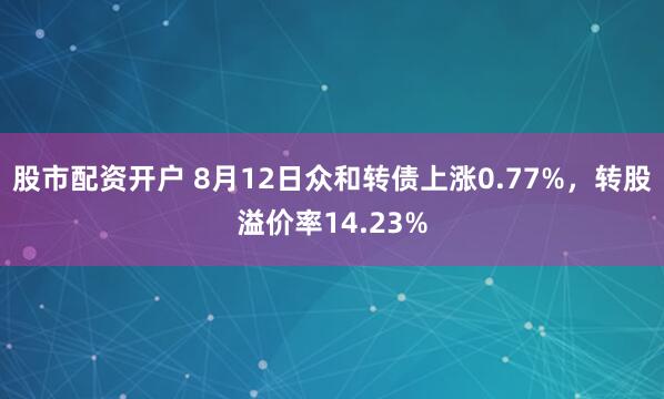 股市配资开户 8月12日众和转债上涨0.77%，转股溢价率14.23%