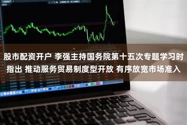 股市配资开户 李强主持国务院第十五次专题学习时指出 推动服务贸易制度型开放 有序放宽市场准入