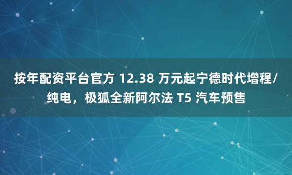 按年配资平台官方 12.38 万元起宁德时代增程/纯电，极狐全新阿尔法 T5 汽车预售