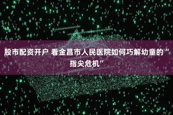 股市配资开户 看金昌市人民医院如何巧解幼童的“指尖危机”