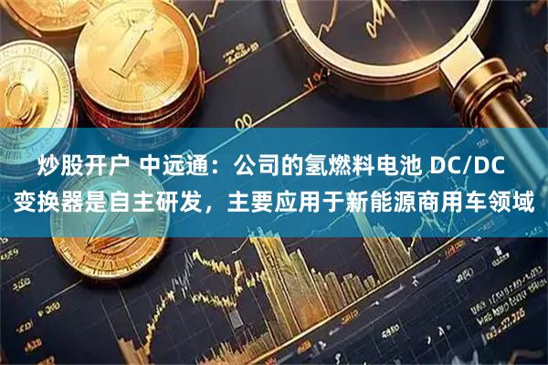 炒股开户 中远通：公司的氢燃料电池 DC/DC 变换器是自主研发，主要应用于新能源商用车领域