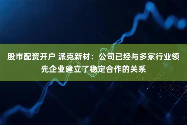 股市配资开户 派克新材：公司已经与多家行业领先企业建立了稳定合作的关系