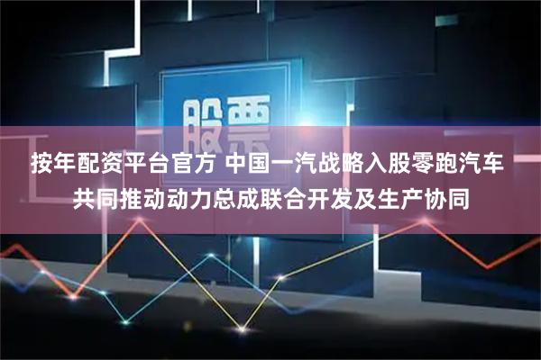 按年配资平台官方 中国一汽战略入股零跑汽车 共同推动动力总成联合开发及生产协同