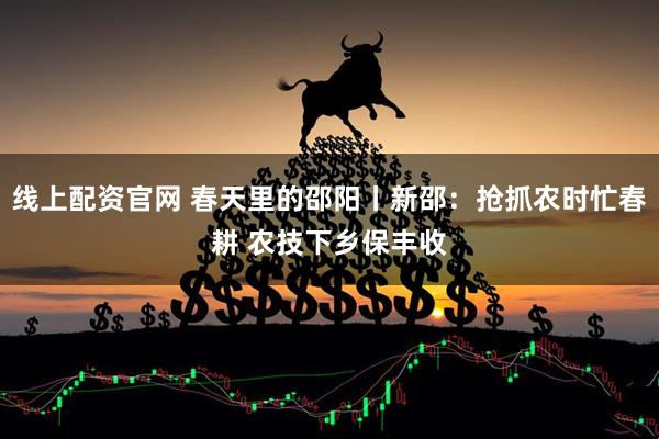 线上配资官网 春天里的邵阳丨新邵：抢抓农时忙春耕 农技下乡保丰收